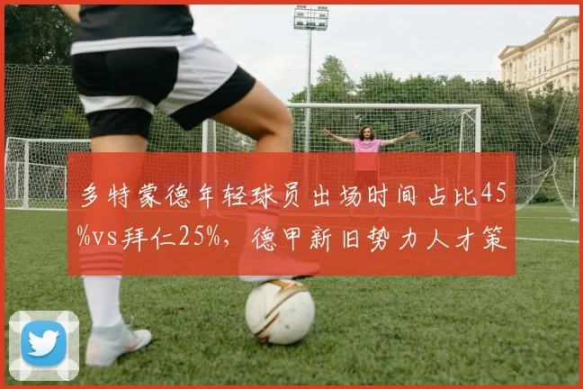 多特蒙德年轻球员出场时间占比45%vs拜仁25%,德甲新旧势力人才策略分化
