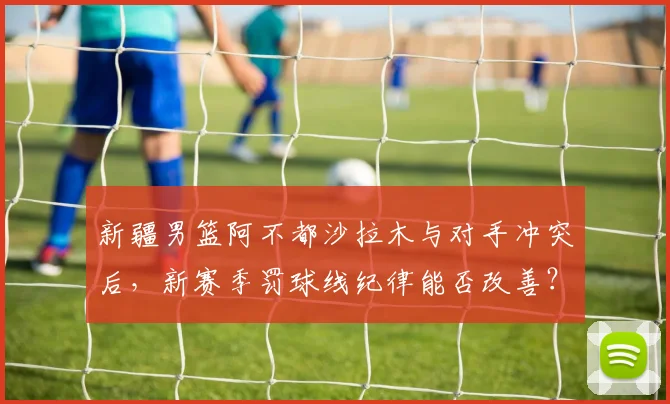 新疆男篮阿不都沙拉木与对手冲突后,新赛季罚球线纪律能否改善?