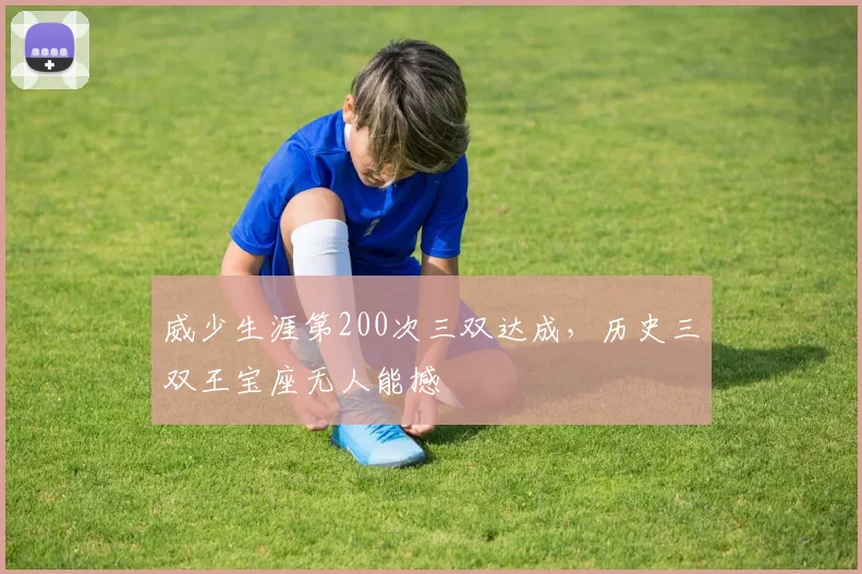 威少生涯第200次三双达成,历史三双王宝座无人能撼