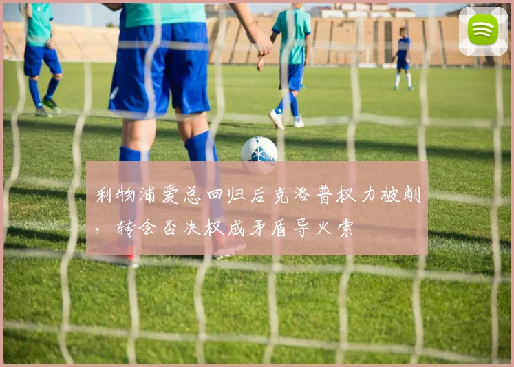 利物浦爱总回归后克洛普权力被削,转会否决权成矛盾导火索