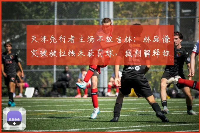 天津先行者主场不敌吉林:林庭谦突破被拉拽未获罚球,裁判解释称“正常对抗”