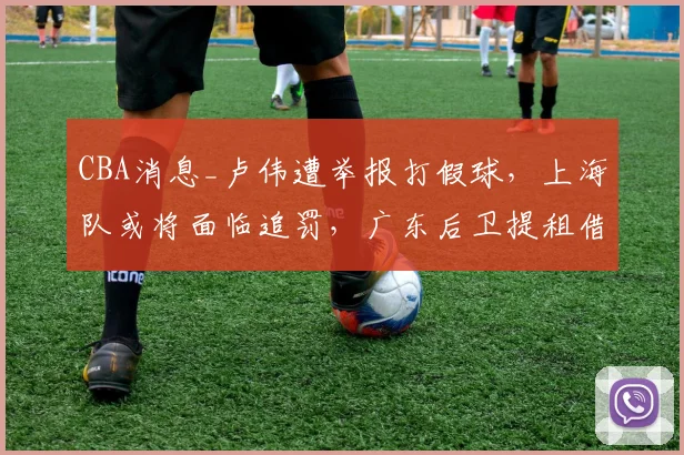CBA消息_卢伟遭举报打假球，上海队或将面临追罚，广东后卫提租借