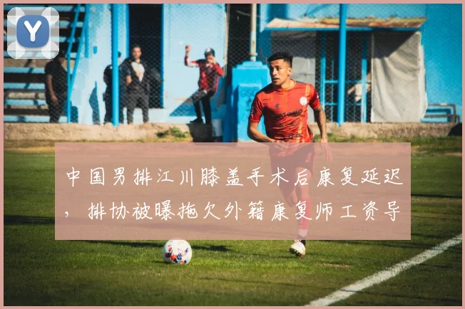 中国男排江川膝盖手术后康复延迟，排协被曝拖欠外籍康复师工资导致治疗中断