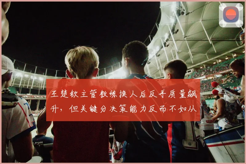 王楚钦主管教练换人后反手质量飙升,但关键分决策能力反而不如从前