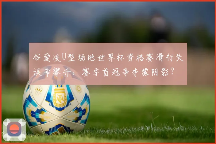 谷爱凌U型场地世界杯资格赛滑行失误率攀升,赛季首冠争夺蒙阴影?
