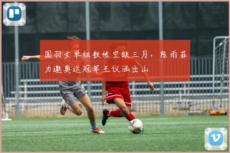 国羽女单组教练空缺三月，陈雨菲力邀奥运冠军王仪涵出山